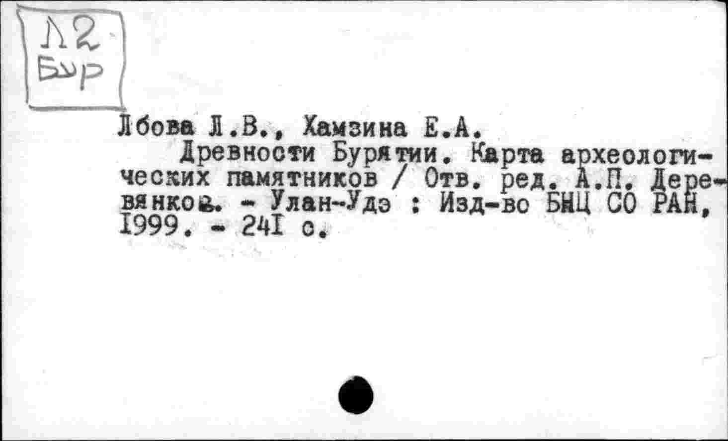 ﻿Лбова Л.В., Хамзина Ê.A.
Древности Бурятии. Карта археологических памятников / Отв. ред. А.П. Дере вянкой. - Улан-Удэ : Изд-во БНЦ СО РАН, 1999. - 241 о.